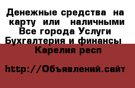 Денежные средства  на  карту  или   наличными - Все города Услуги » Бухгалтерия и финансы   . Карелия респ.